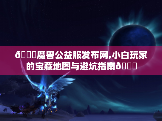 🌟魔兽公益服发布网,小白玩家的宝藏地图与避坑指南🌟