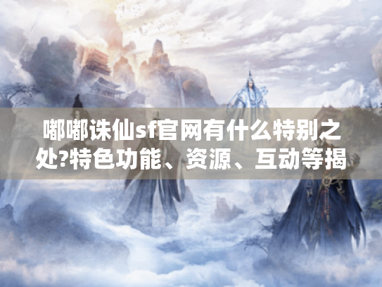 嘟嘟诛仙sf官网有什么特别之处?特色功能、资源、互动等揭秘