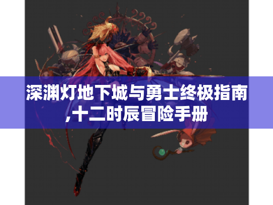 深渊灯地下城与勇士终极指南,十二时辰冒险手册