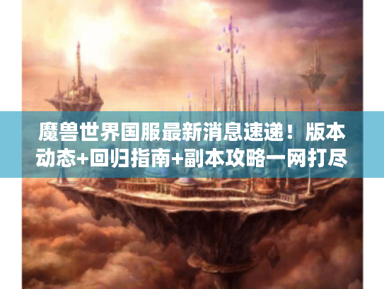 魔兽世界国服最新消息速递!版本动态+回归指南+副本攻略一网打尽 魔兽世界国服最新消息速递!版本动态+回归指南+副本攻略一网打尽