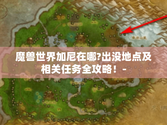 魔兽世界加尼在哪?出没地点及相关任务全攻略!- 魔兽世界加尼在哪?出没地点及相关任务全攻略!-