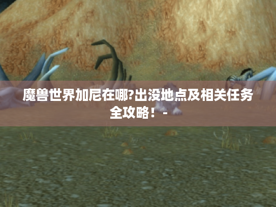 魔兽世界加尼在哪?出没地点及相关任务全攻略!- 魔兽世界加尼在哪?出没地点及相关任务全攻略!-