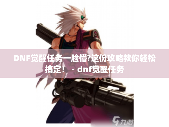 DNF觉醒任务一脸懵?这份攻略教你轻松搞定！ - dnf觉醒任务