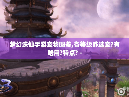 梦幻诛仙手游宠物图鉴,各等级咋选宠?有啥用?特点? - 梦幻诛仙手游宠物图鉴,各等级咋选宠?有啥用?特点? -