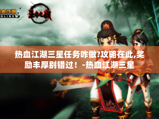 热血江湖三星任务咋做?攻略在此,奖励丰厚别错过!-热血江湖三星 热血江湖三星任务咋做?攻略在此,奖励丰厚别错过!-热血江湖三星