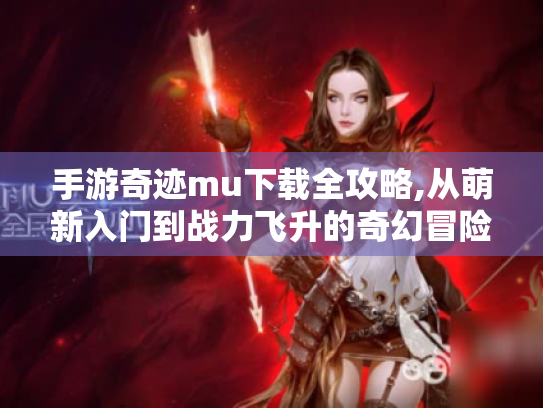 手游奇迹mu下载全攻略,从萌新入门到战力飞升的奇幻冒险手册 手游奇迹mu下载全攻略,从萌新入门到战力飞升的奇幻冒险手册