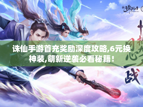 诛仙手游首充奖励深度攻略,6元换神装,萌新逆袭必看秘籍！