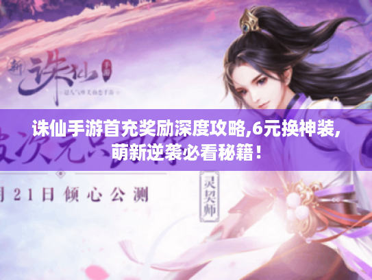 诛仙手游首充奖励深度攻略,6元换神装,萌新逆袭必看秘籍！