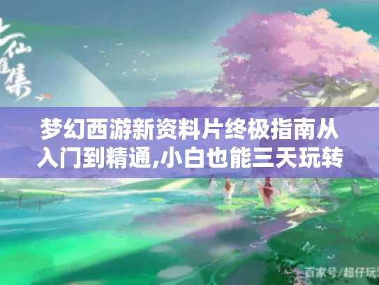 梦幻西游新资料片终极指南从入门到精通,小白也能三天玩转新版本！