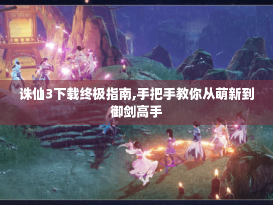 诛仙3下载终极指南,手把手教你从萌新到御剑高手