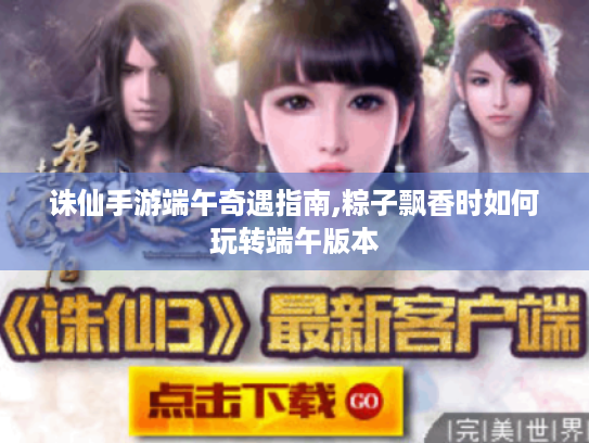 诛仙手游端午奇遇指南,粽子飘香时如何玩转端午版本