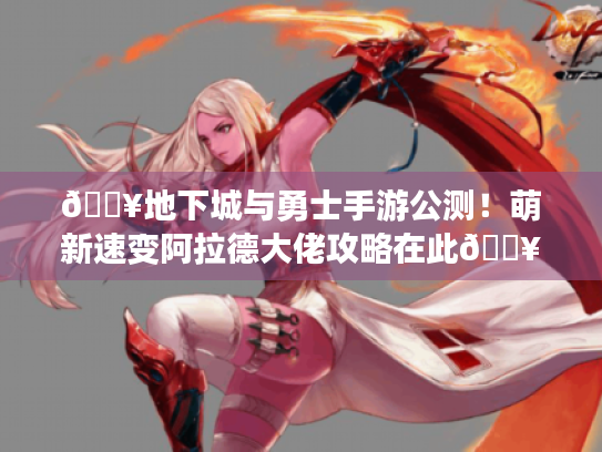 🔥地下城与勇士手游公测！萌新速变阿拉德大佬攻略在此🔥