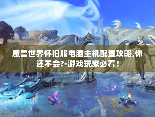魔兽世界怀旧服电脑主机配置攻略,你还不会?-游戏玩家必看! 魔兽世界怀旧服电脑主机配置攻略,你还不会?-游戏玩家必看!