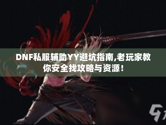 DNF私服辅助YY避坑指南,老玩家教你安全找攻略与资源！