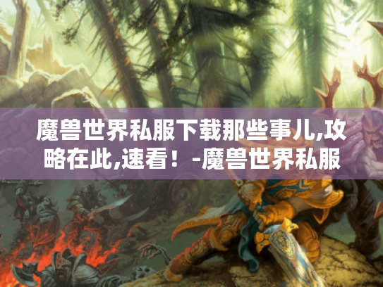 魔兽世界私服下载那些事儿,攻略在此,速看！-魔兽世界私服下载