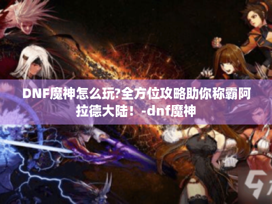DNF魔神怎么玩?全方位攻略助你称霸阿拉德大陆！-dnf魔神