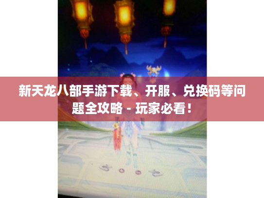 新天龙八部手游下载、开服、兑换码等问题全攻略 - 玩家必看！
