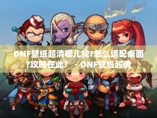 DNF壁纸超清哪儿找?怎么适配桌面?攻略在此! - DNF壁纸超清 DNF壁纸超清哪儿找?怎么适配桌面?攻略在此! - DNF壁纸超清