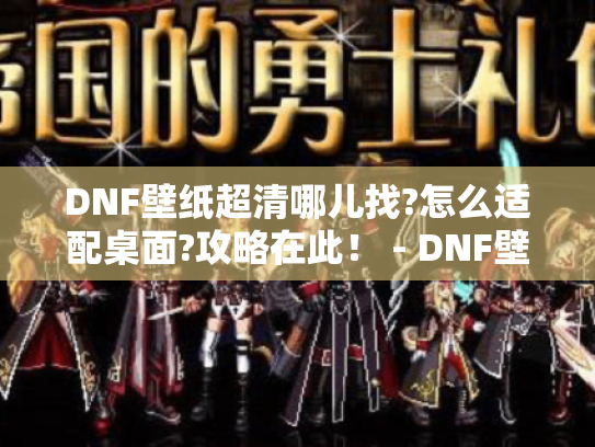 DNF壁纸超清哪儿找?怎么适配桌面?攻略在此! - DNF壁纸超清 DNF壁纸超清哪儿找?怎么适配桌面?攻略在此! - DNF壁纸超清