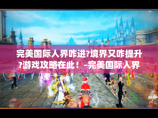 完美国际人界咋进?境界又咋提升?游戏攻略在此！-完美国际人界