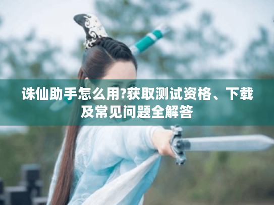 诛仙助手怎么用?获取测试资格、下载及常见问题全解答 诛仙助手怎么用?获取测试资格、下载及常见问题全解答