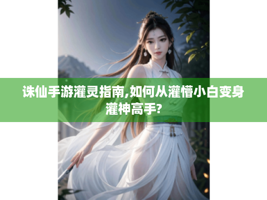 诛仙手游灌灵指南,如何从灌懵小白变身灌神高手?