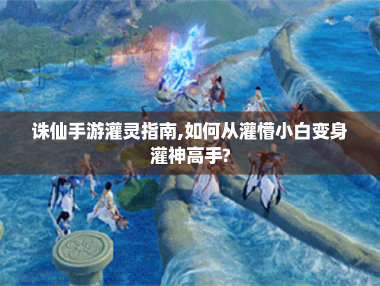 诛仙手游灌灵指南,如何从灌懵小白变身灌神高手?