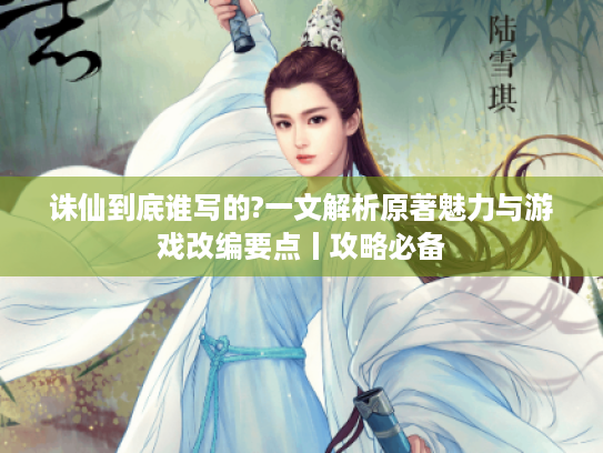 诛仙到底谁写的?一文解析原著魅力与游戏改编要点丨攻略必备
