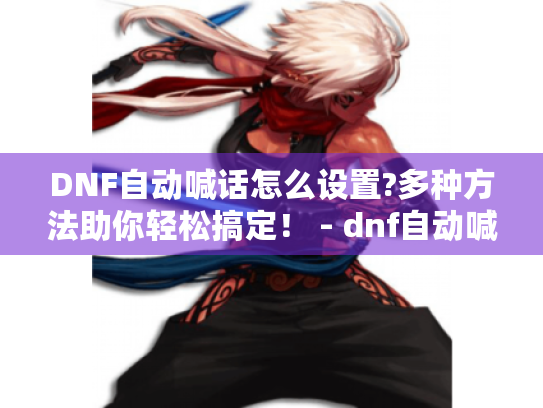 DNF自动喊话怎么设置?多种方法助你轻松搞定！ - dnf自动喊话