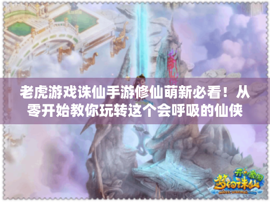 老虎游戏诛仙手游修仙萌新必看！从零开始教你玩转这个会呼吸的仙侠世界