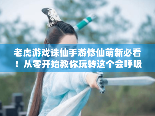 老虎游戏诛仙手游修仙萌新必看！从零开始教你玩转这个会呼吸的仙侠世界