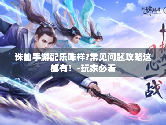 诛仙手游配乐咋样?常见问题攻略这都有！-玩家必看