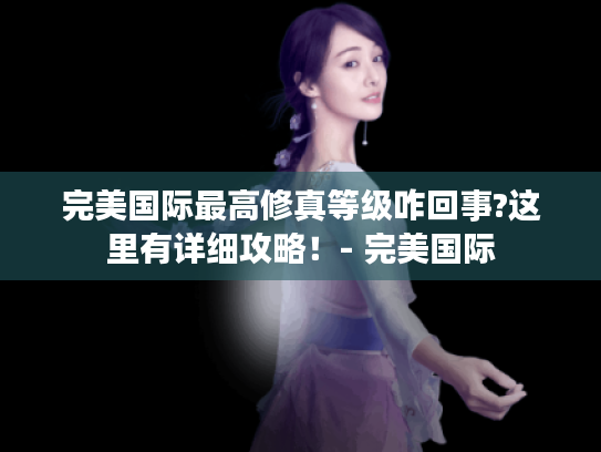 完美国际最高修真等级咋回事?这里有详细攻略！- 完美国际