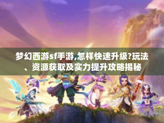 梦幻西游sf手游,怎样快速升级?玩法、资源获取及实力提升攻略揭秘