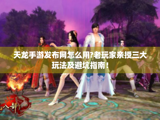 天龙手游发布网怎么用?老玩家亲授三大玩法及避坑指南! 天龙手游发布网怎么用?老玩家亲授三大玩法及避坑指南!