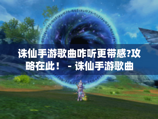 诛仙手游歌曲咋听更带感?攻略在此！ - 诛仙手游歌曲