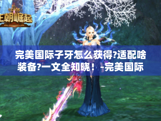 完美国际子牙怎么获得?适配啥装备?一文全知晓!-完美国际子牙 完美国际子牙怎么获得?适配啥装备?一文全知晓!-完美国际子牙
