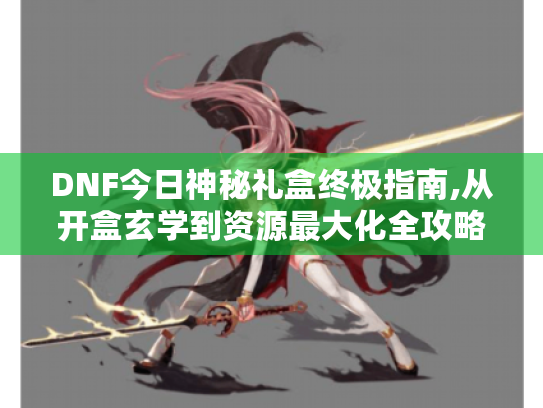 DNF今日神秘礼盒终极指南,从开盒玄学到资源最大化全攻略