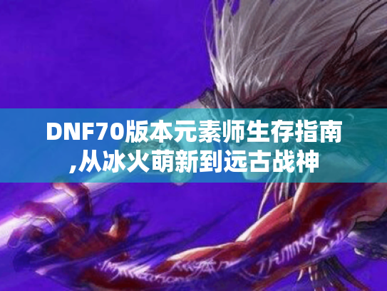 DNF70版本元素师生存指南,从冰火萌新到远古战神