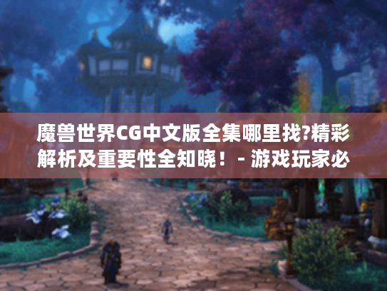 魔兽世界CG中文版全集哪里找?精彩解析及重要性全知晓！- 游戏玩家必看