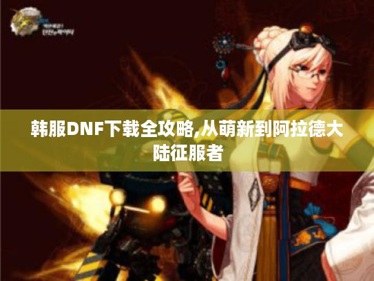 韩服DNF下载全攻略,从萌新到阿拉德大陆征服者