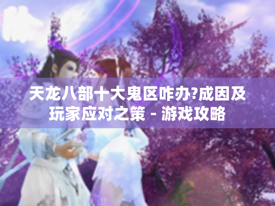 天龙八部十大鬼区咋办?成因及玩家应对之策 - 游戏攻略