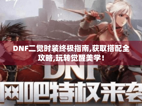 DNF二觉时装终极指南,获取搭配全攻略,玩转觉醒美学！
