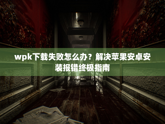 wpk下载失败怎么办？解决苹果安卓安装报错终极指南