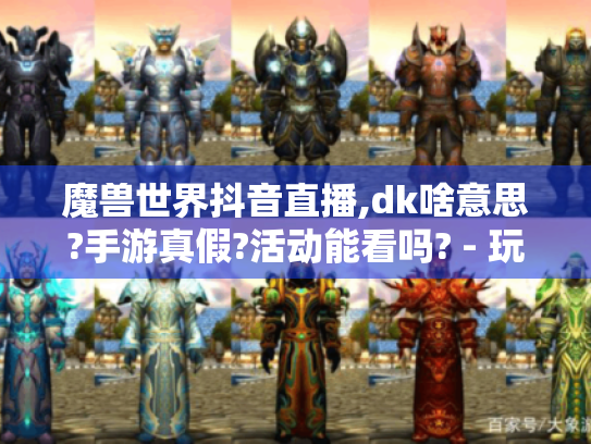 魔兽世界抖音直播,dk啥意思?手游真假?活动能看吗? - 玩家必知！