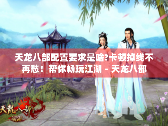 天龙八部配置要求是啥?卡顿掉线不再愁！帮你畅玩江湖 - 天龙八部