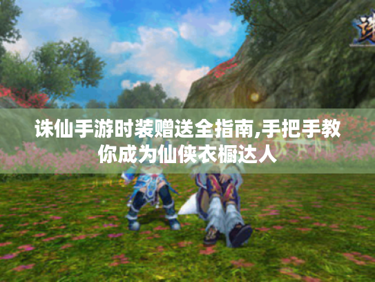 诛仙手游时装赠送全指南,手把手教你成为仙侠衣橱达人 诛仙手游时装赠送全指南,手把手教你成为仙侠衣橱达人