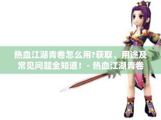 热血江湖青卷怎么用?获取、用途及常见问题全知道！- 热血江湖青卷