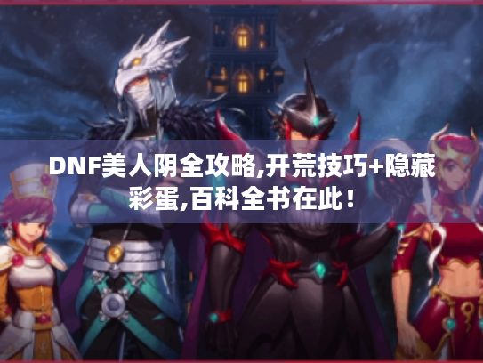 DNF美人阴全攻略,开荒技巧+隐藏彩蛋,百科全书在此！