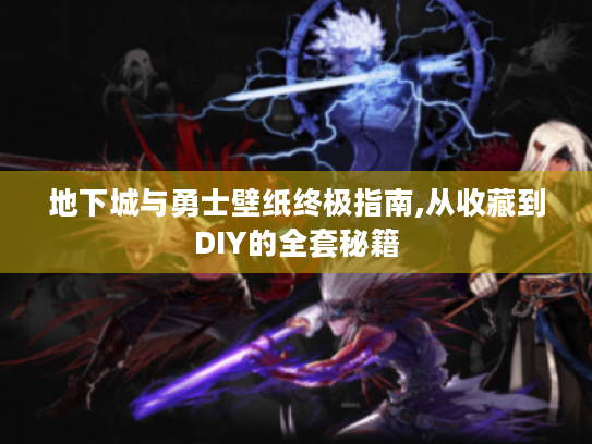 地下城与勇士壁纸终极指南,从收藏到DIY的全套秘籍
